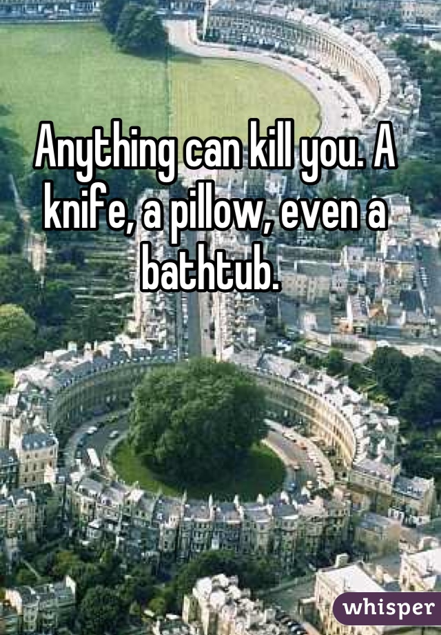 Anything can kill you. A knife, a pillow, even a bathtub. 