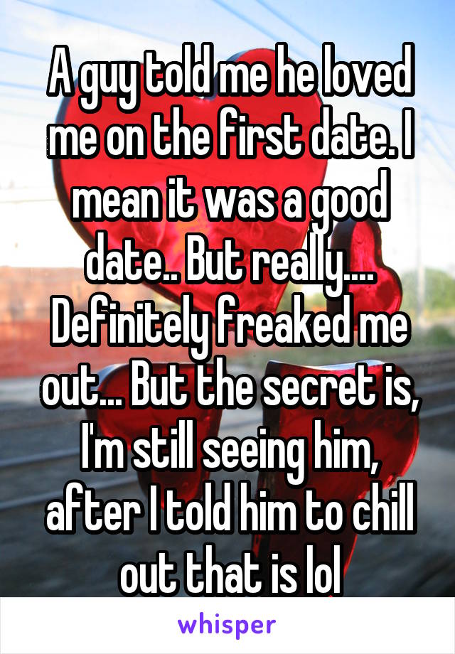 A guy told me he loved me on the first date. I mean it was a good date.. But really.... Definitely freaked me out... But the secret is, I'm still seeing him, after I told him to chill out that is lol