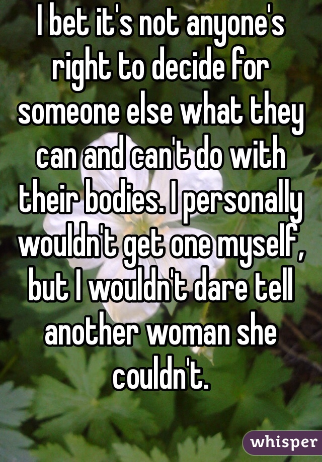 I bet it's not anyone's right to decide for someone else what they can and can't do with their bodies. I personally wouldn't get one myself, but I wouldn't dare tell another woman she couldn't. 