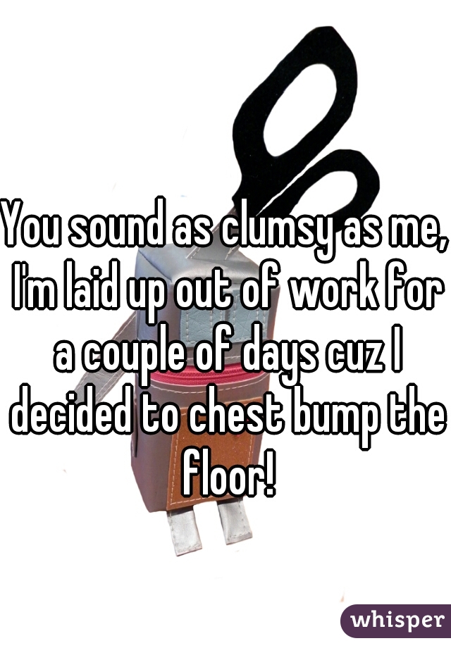 You sound as clumsy as me, I'm laid up out of work for a couple of days cuz I decided to chest bump the floor!