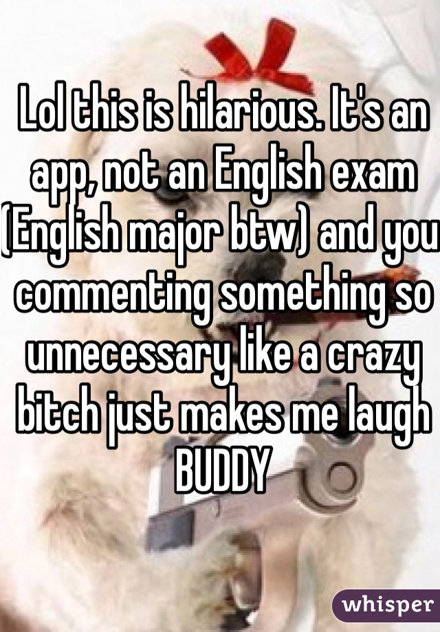 Lol this is hilarious. It's an app, not an English exam (English major btw) and you commenting something so unnecessary like a crazy bitch just makes me laugh BUDDY