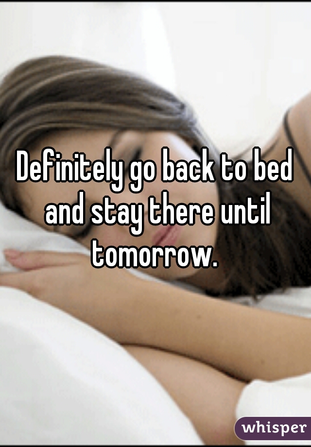 Definitely go back to bed and stay there until tomorrow. 