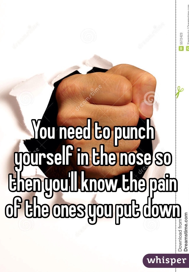 You need to punch yourself in the nose so then you'll know the pain of the ones you put down