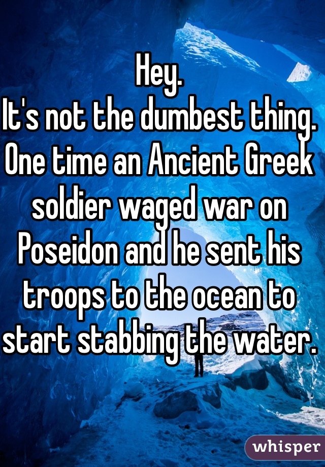 Hey.
It's not the dumbest thing.
One time an Ancient Greek soldier waged war on Poseidon and he sent his troops to the ocean to start stabbing the water. 