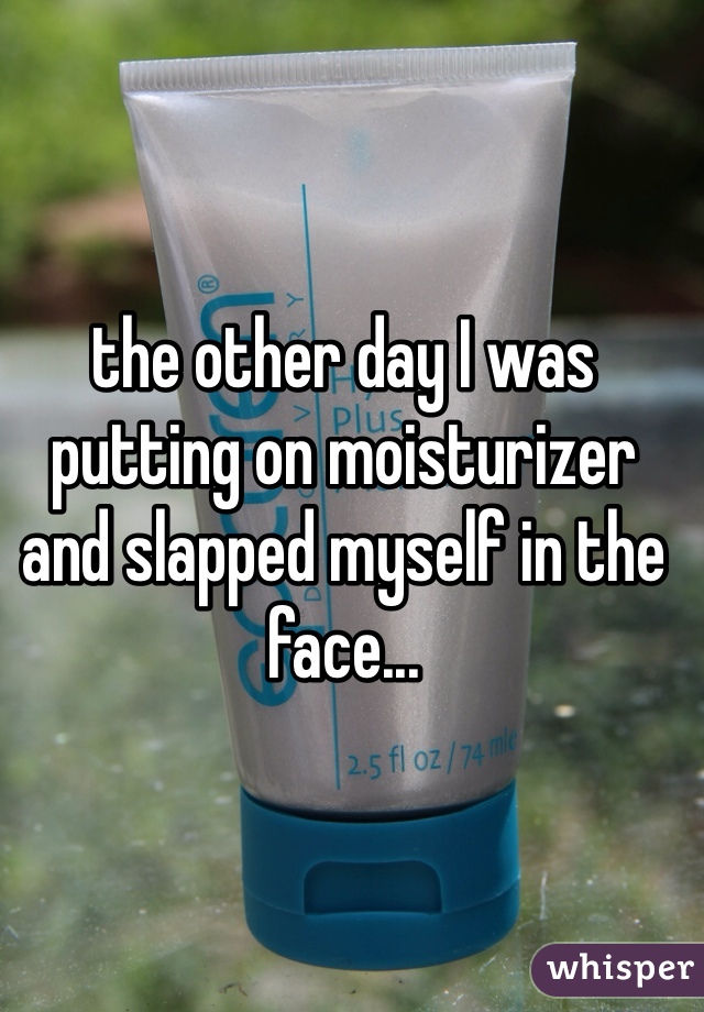 the other day I was putting on moisturizer and slapped myself in the face...