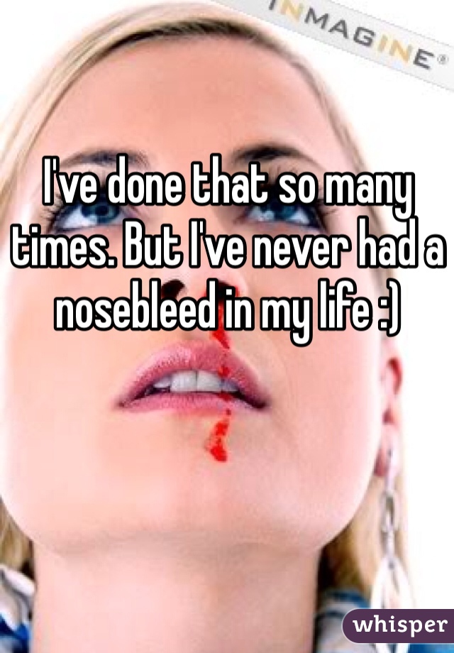 I've done that so many times. But I've never had a nosebleed in my life :)