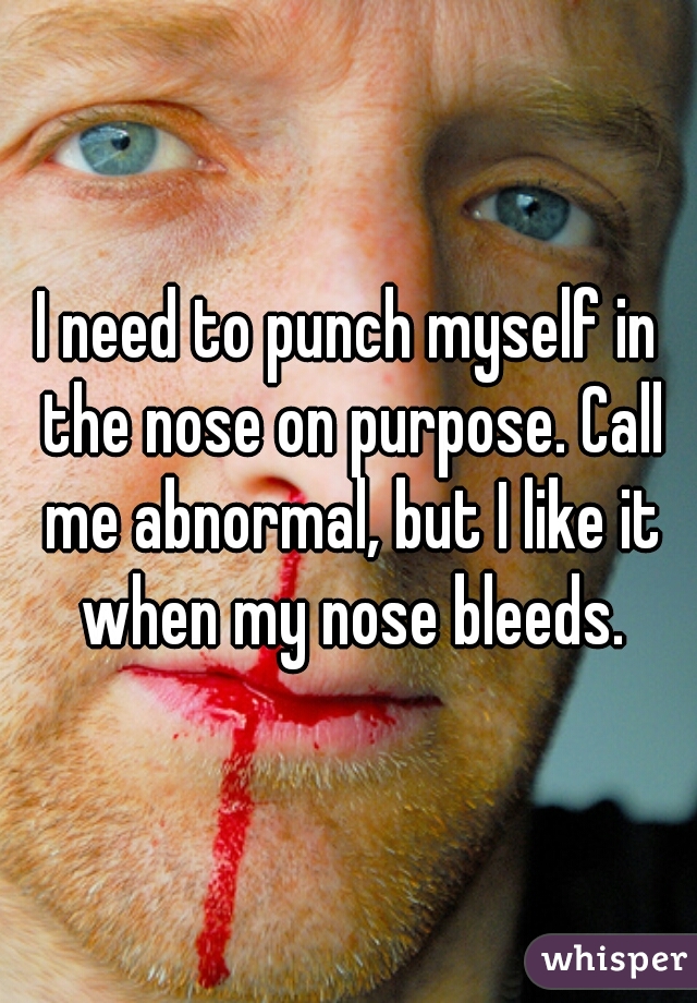 I need to punch myself in the nose on purpose. Call me abnormal, but I like it when my nose bleeds.