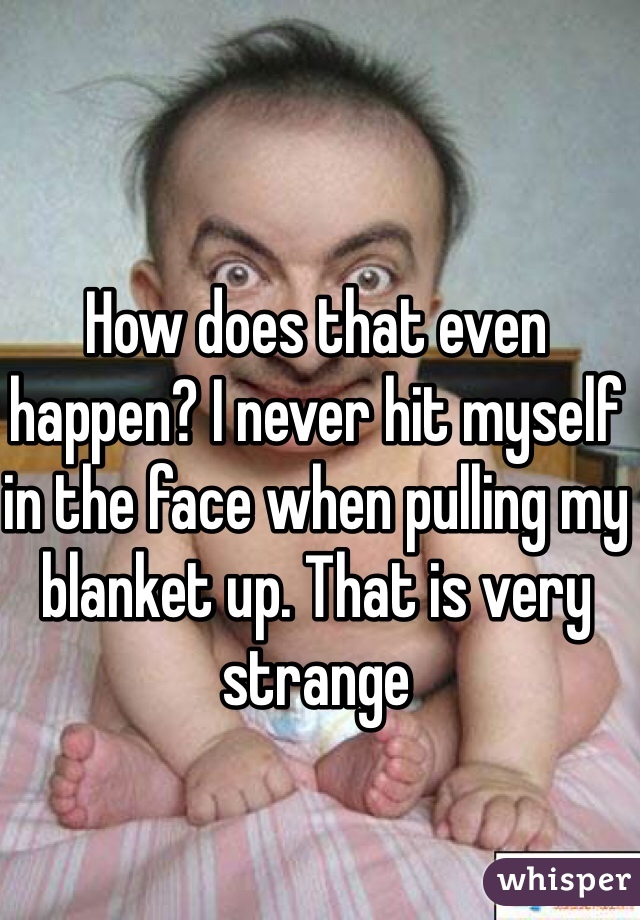 How does that even happen? I never hit myself in the face when pulling my blanket up. That is very strange