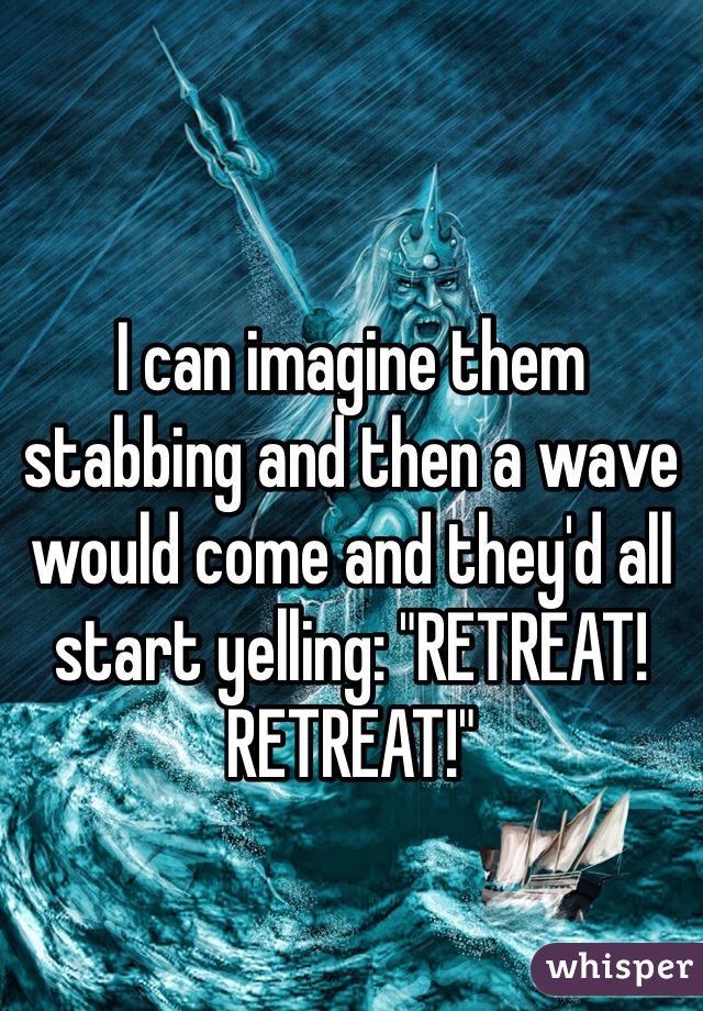 I can imagine them stabbing and then a wave would come and they'd all start yelling: "RETREAT! RETREAT!"