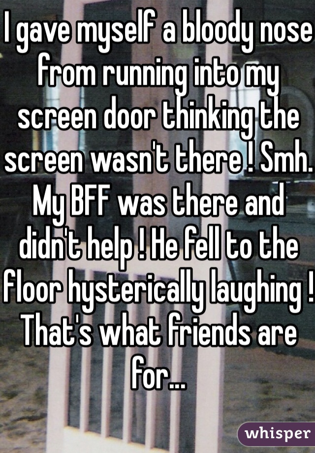 I gave myself a bloody nose from running into my screen door thinking the screen wasn't there ! Smh. My BFF was there and didn't help ! He fell to the floor hysterically laughing ! That's what friends are for...