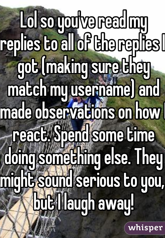 Lol so you've read my replies to all of the replies I got (making sure they match my username) and made observations on how I react. Spend some time doing something else. They might sound serious to you, but I laugh away!