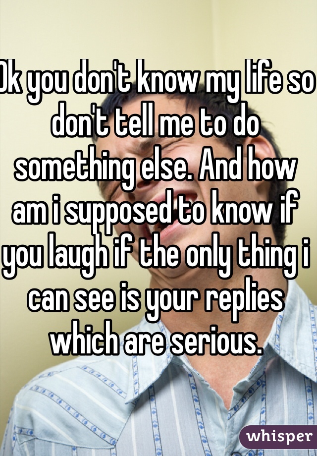 Ok you don't know my life so don't tell me to do something else. And how am i supposed to know if you laugh if the only thing i can see is your replies which are serious. 