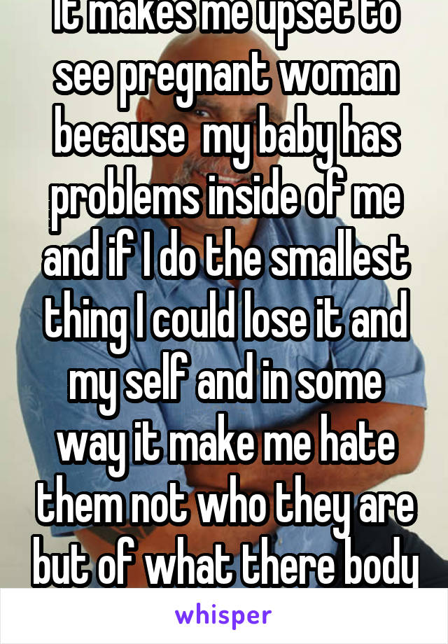 It makes me upset to see pregnant woman because  my baby has problems inside of me and if I do the smallest thing I could lose it and my self and in some way it make me hate them not who they are but of what there body can do and mine can't