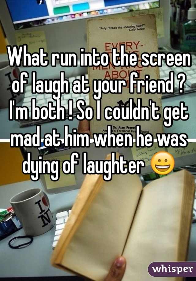 What run into the screen of laugh at your friend ? I'm both ! So I couldn't get mad at him when he was dying of laughter 😀