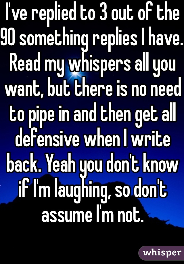 I've replied to 3 out of the 90 something replies I have. Read my whispers all you want, but there is no need to pipe in and then get all defensive when I write back. Yeah you don't know if I'm laughing, so don't assume I'm not.