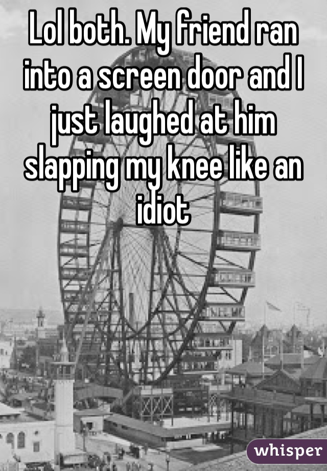 Lol both. My friend ran into a screen door and I just laughed at him slapping my knee like an idiot 