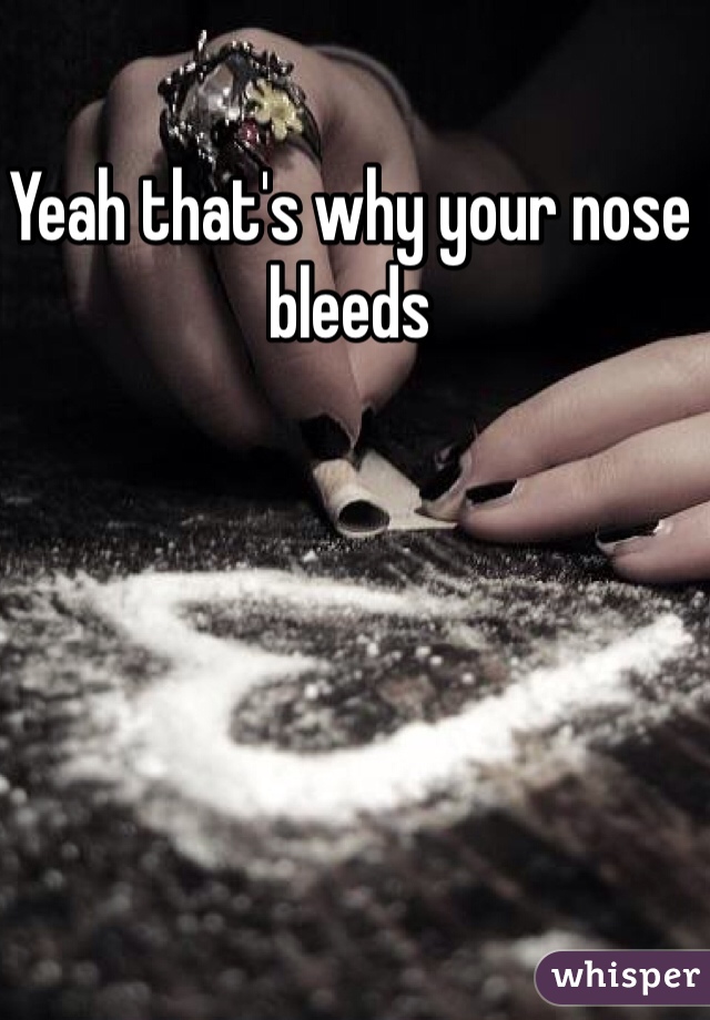 Yeah that's why your nose bleeds 