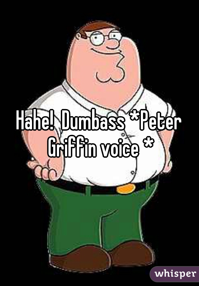 Hahe!  Dumbass *Peter Griffin voice *