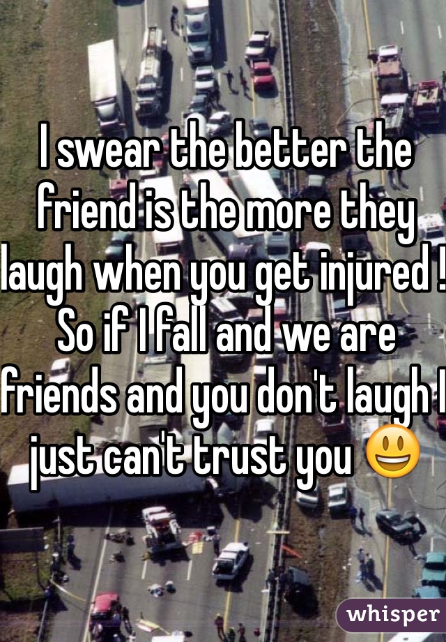 I swear the better the friend is the more they laugh when you get injured ! So if I fall and we are friends and you don't laugh I just can't trust you 😃