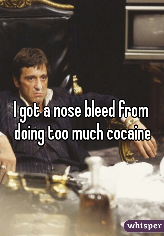 I got a nose bleed from doing too much cocaine