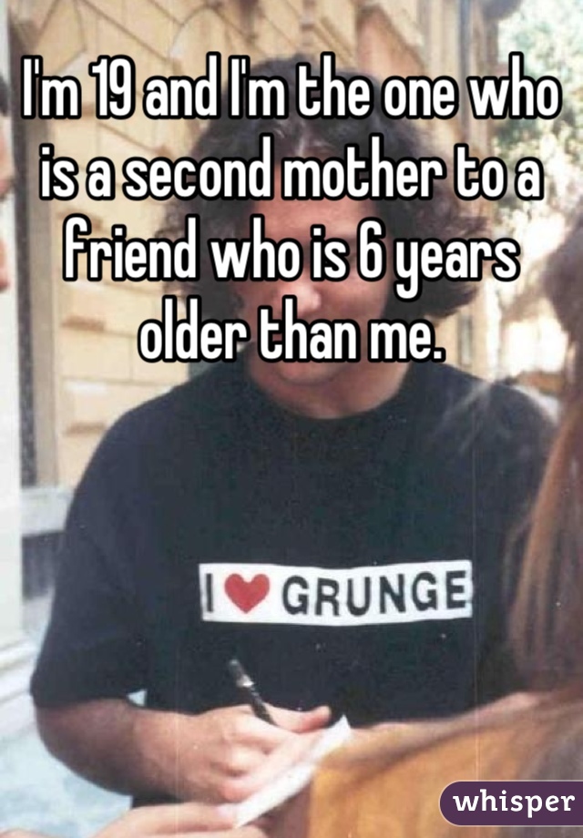 I'm 19 and I'm the one who is a second mother to a friend who is 6 years older than me.