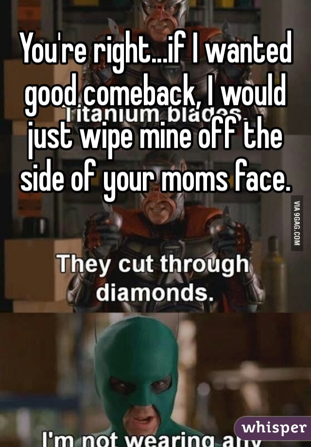 You're right...if I wanted good comeback, I would just wipe mine off the side of your moms face. 