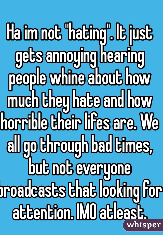 Ha im not "hating". It just gets annoying hearing people whine about how much they hate and how horrible their lifes are. We all go through bad times, but not everyone broadcasts that looking for attention. IMO atleast. 