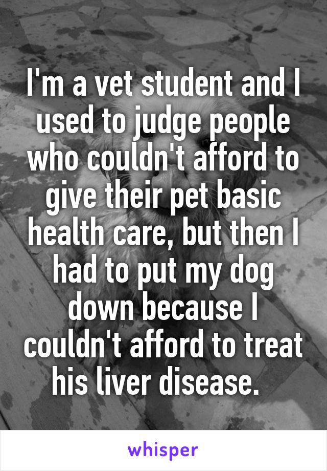I'm a vet student and I used to judge people who couldn't afford to give their pet basic health care, but then I had to put my dog down because I couldn't afford to treat his liver disease.  
