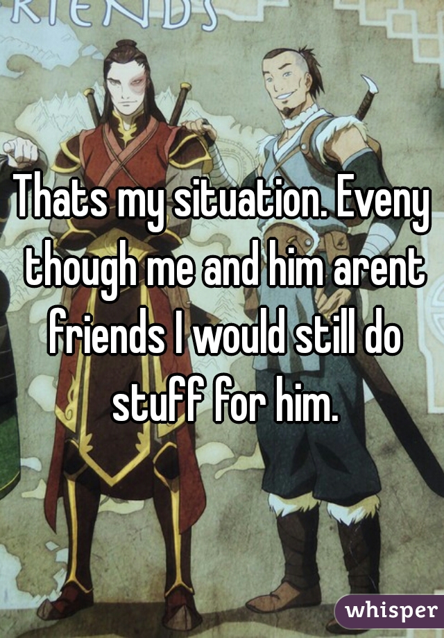 Thats my situation. Eveny though me and him arent friends I would still do stuff for him.