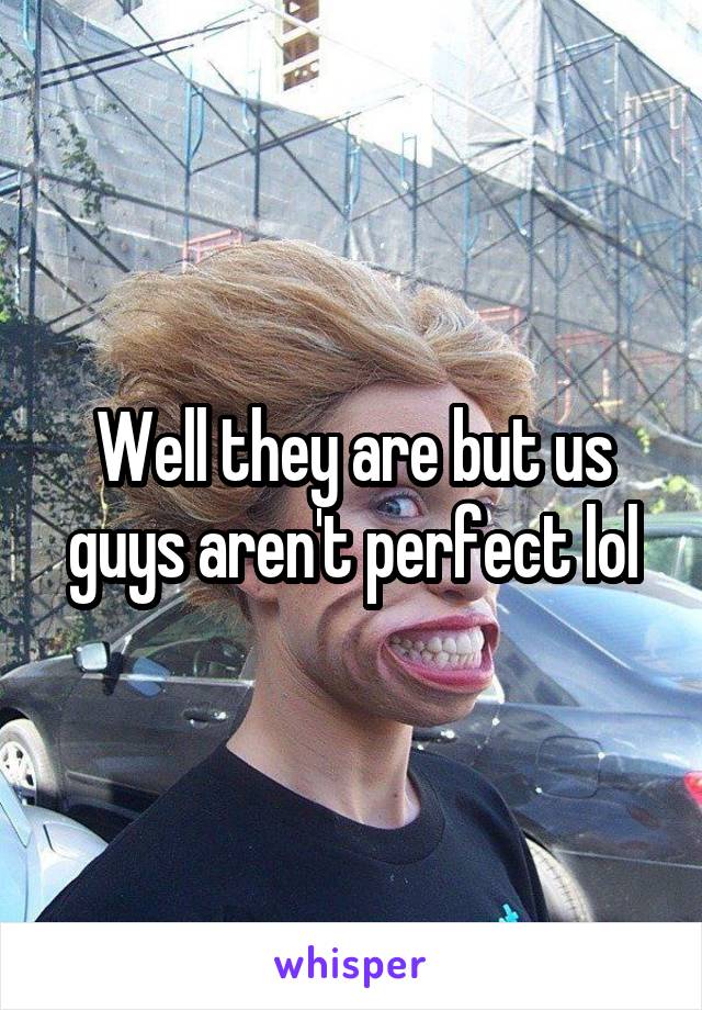 Well they are but us guys aren't perfect lol