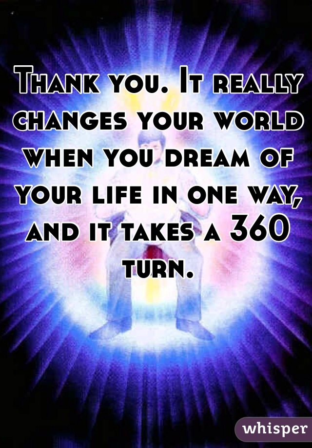 Thank you. It really changes your world when you dream of your life in one way, and it takes a 360 turn. 