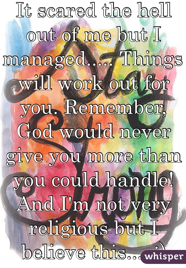 It scared the hell out of me but I managed..... Things will work out for you. Remember, God would never give you more than you could handle!  And I'm not very religious but I believe this.....:)