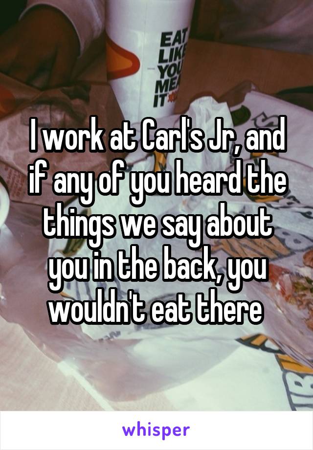 I work at Carl's Jr, and if any of you heard the things we say about you in the back, you wouldn't eat there 