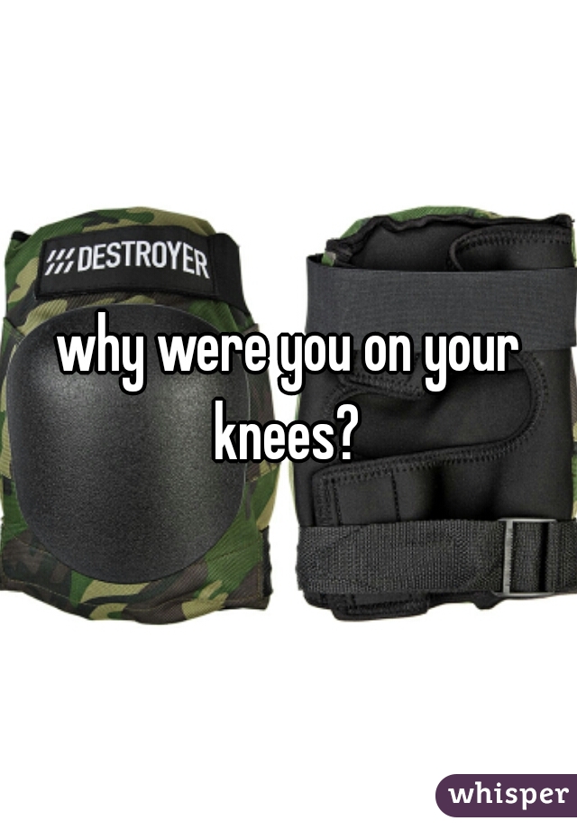 why were you on your knees? 