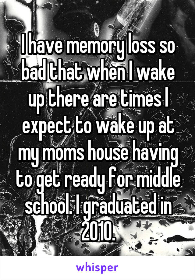 I have memory loss so bad that when I wake up there are times I expect to wake up at my moms house having to get ready for middle school. I graduated in 2010.