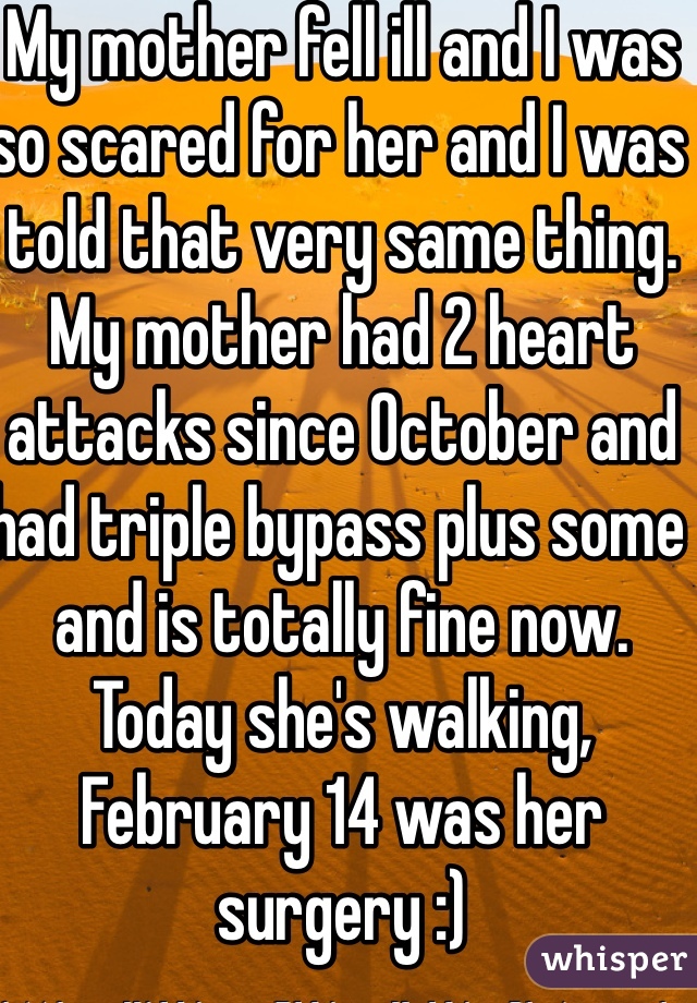 My mother fell ill and I was so scared for her and I was told that very same thing. My mother had 2 heart attacks since October and had triple bypass plus some and is totally fine now. Today she's walking, February 14 was her surgery :)