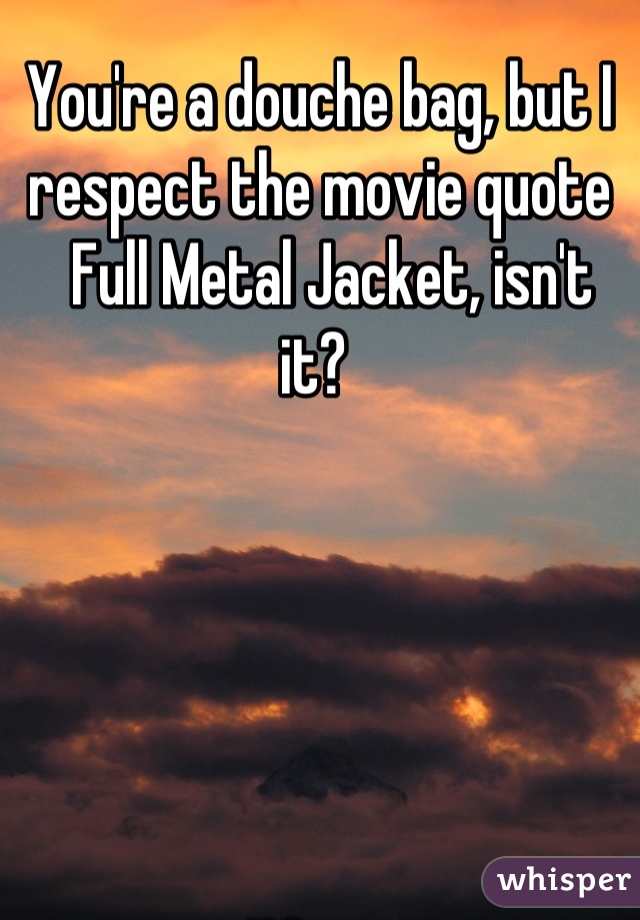 You're a douche bag, but I respect the movie quote
  Full Metal Jacket, isn't it? 