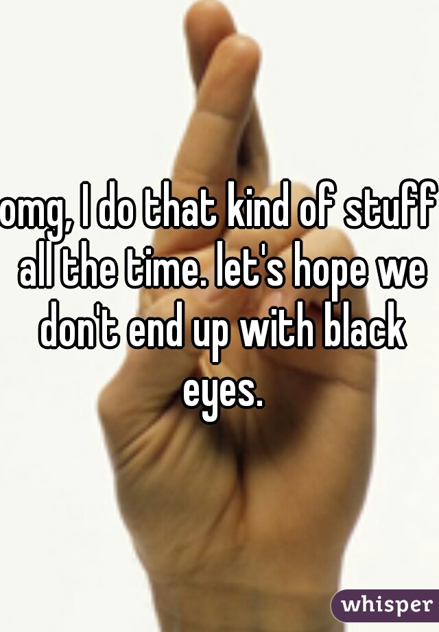 omg, I do that kind of stuff all the time. let's hope we don't end up with black eyes.