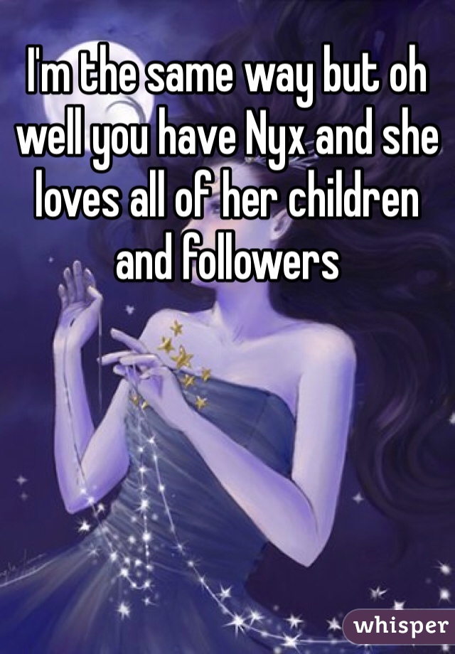 I'm the same way but oh well you have Nyx and she loves all of her children and followers 