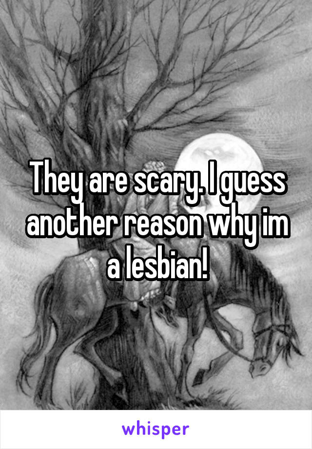 They are scary. I guess another reason why im a lesbian!