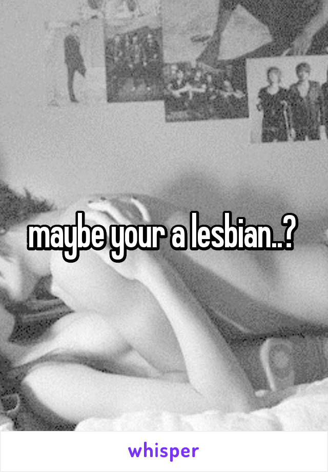 maybe your a lesbian..? 