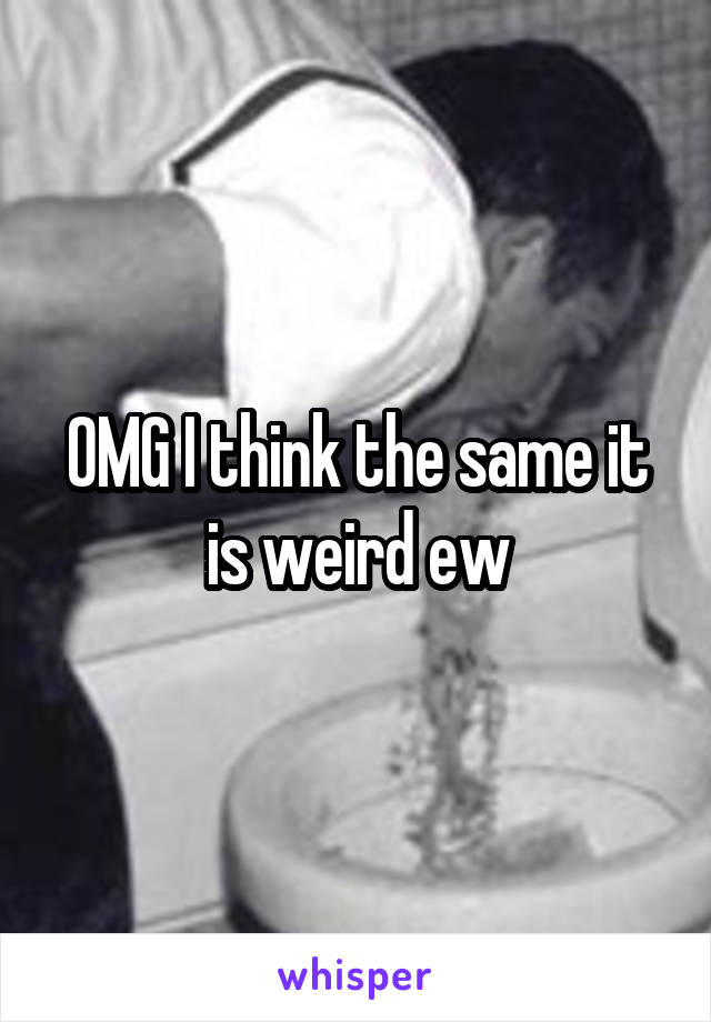 OMG I think the same it is weird ew