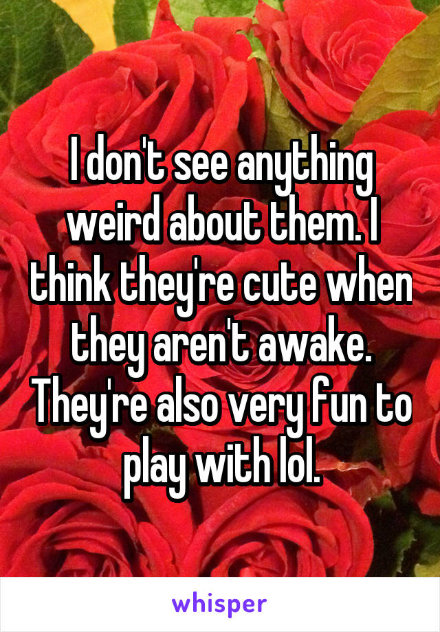 I don't see anything weird about them. I think they're cute when they aren't awake. They're also very fun to play with lol.