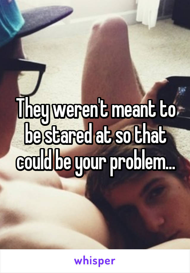 They weren't meant to be stared at so that could be your problem...