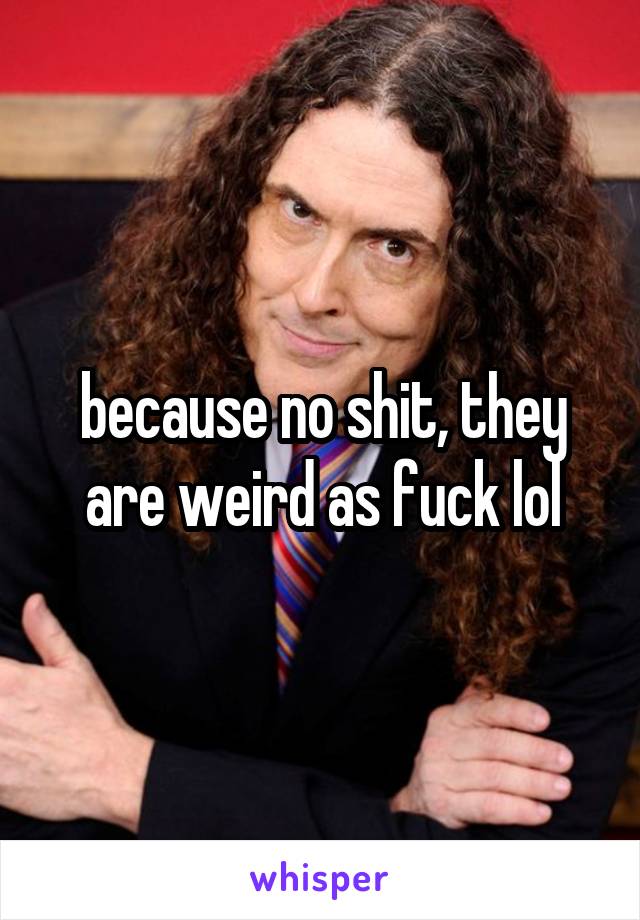 because no shit, they are weird as fuck lol