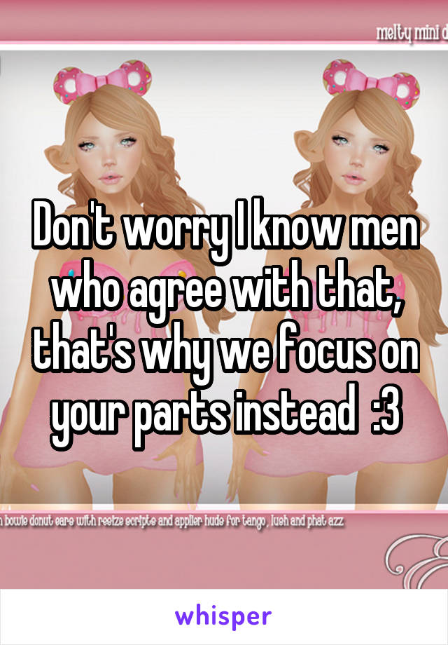 Don't worry I know men who agree with that, that's why we focus on your parts instead  :3