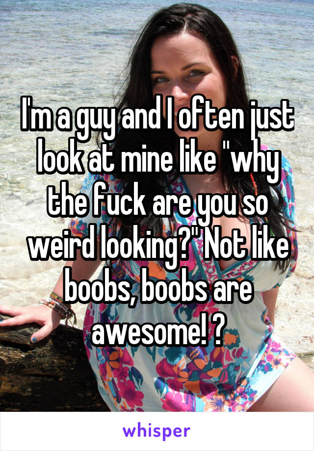 I'm a guy and I often just look at mine like "why the fuck are you so weird looking?" Not like boobs, boobs are awesome! 😃