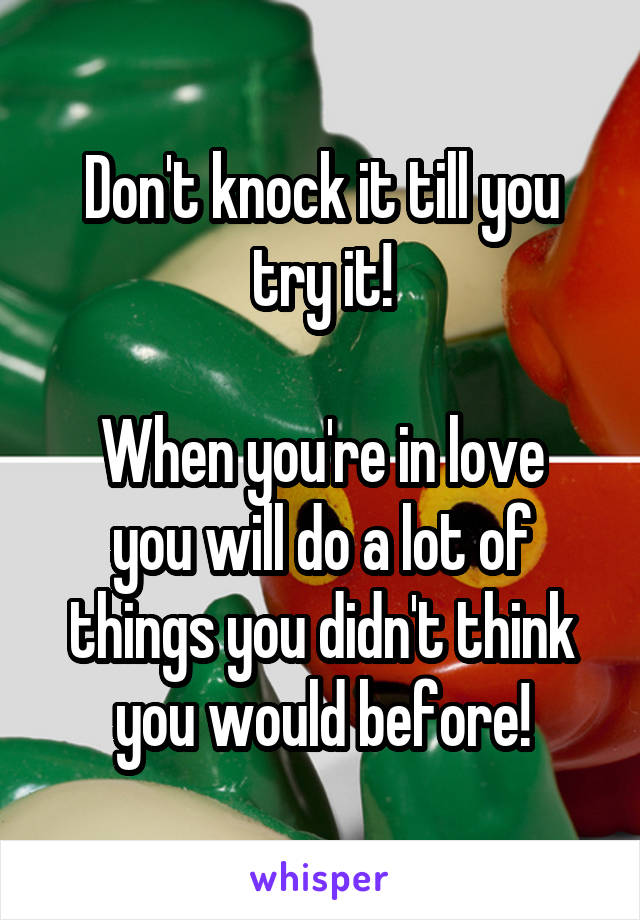 Don't knock it till you try it!

When you're in love you will do a lot of things you didn't think you would before!