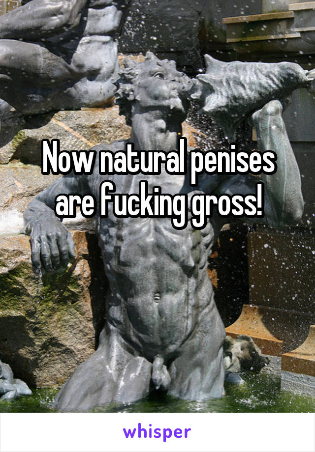 Now natural penises are fucking gross!

