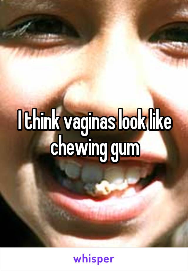 I think vaginas look like chewing gum